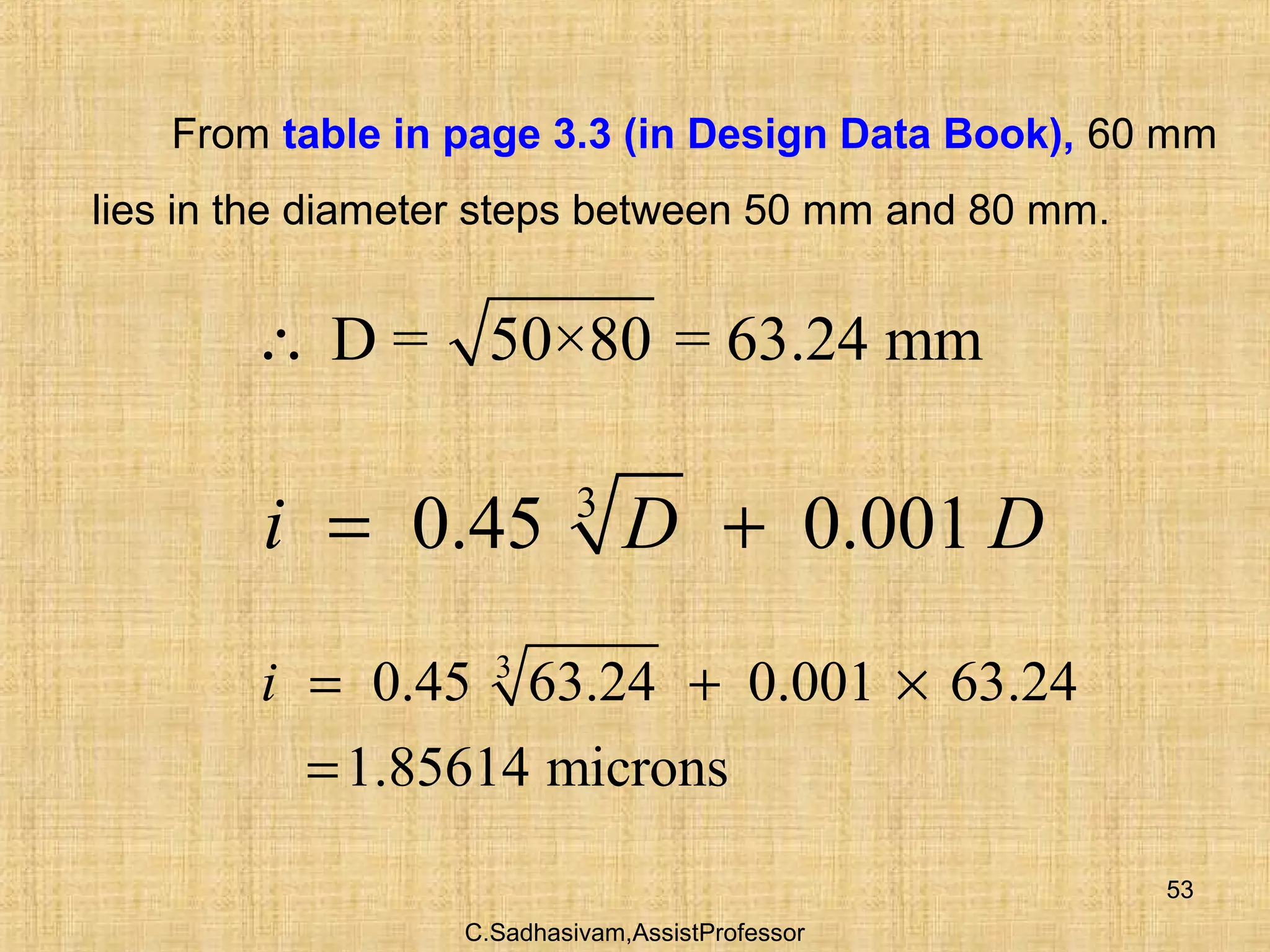 C.Sadhasivam,AssistProfessor
53
From table in page 3.3 (in Design Data Book), 60 mm
lies in the diameter steps between 50 mm and 80 mm.
D = 50×80 = 63.24 mm∴
3
0.45 63.24 0.001 63.24
1.85614 microns
i = + ×
=
3
0.45 0.001i D D= +
 