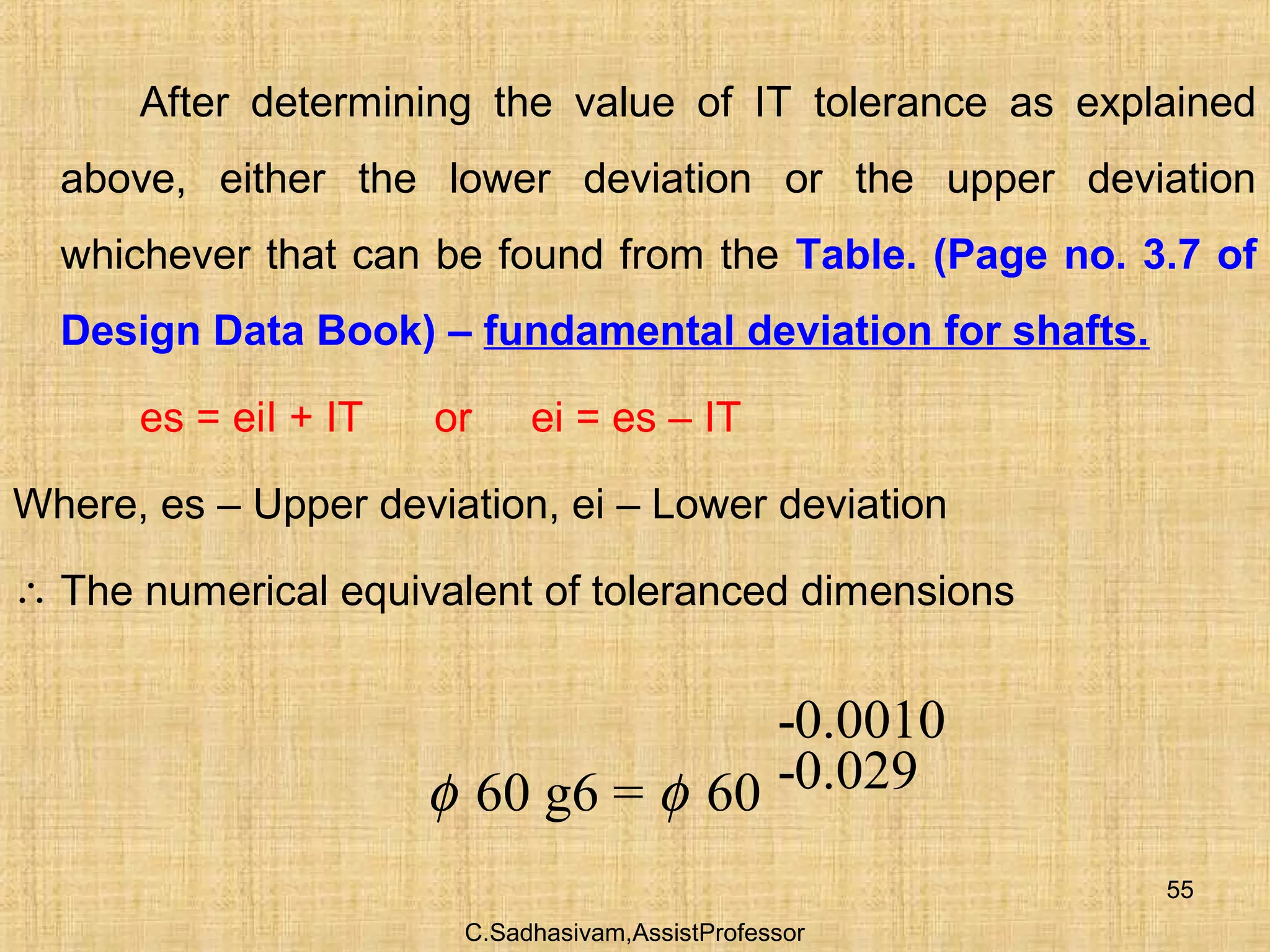 C.Sadhasivam,AssistProfessor
55
After determining the value of IT tolerance as explained
above, either the lower deviation or the upper deviation
whichever that can be found from the Table. (Page no. 3.7 of
Design Data Book) – fundamental deviation for shafts.
es = eiI + IT or ei = es – IT
Where, es – Upper deviation, ei – Lower deviation
∴ The numerical equivalent of toleranced dimensions
-0.0010
-0.02960 g6 = 60φ φ
 