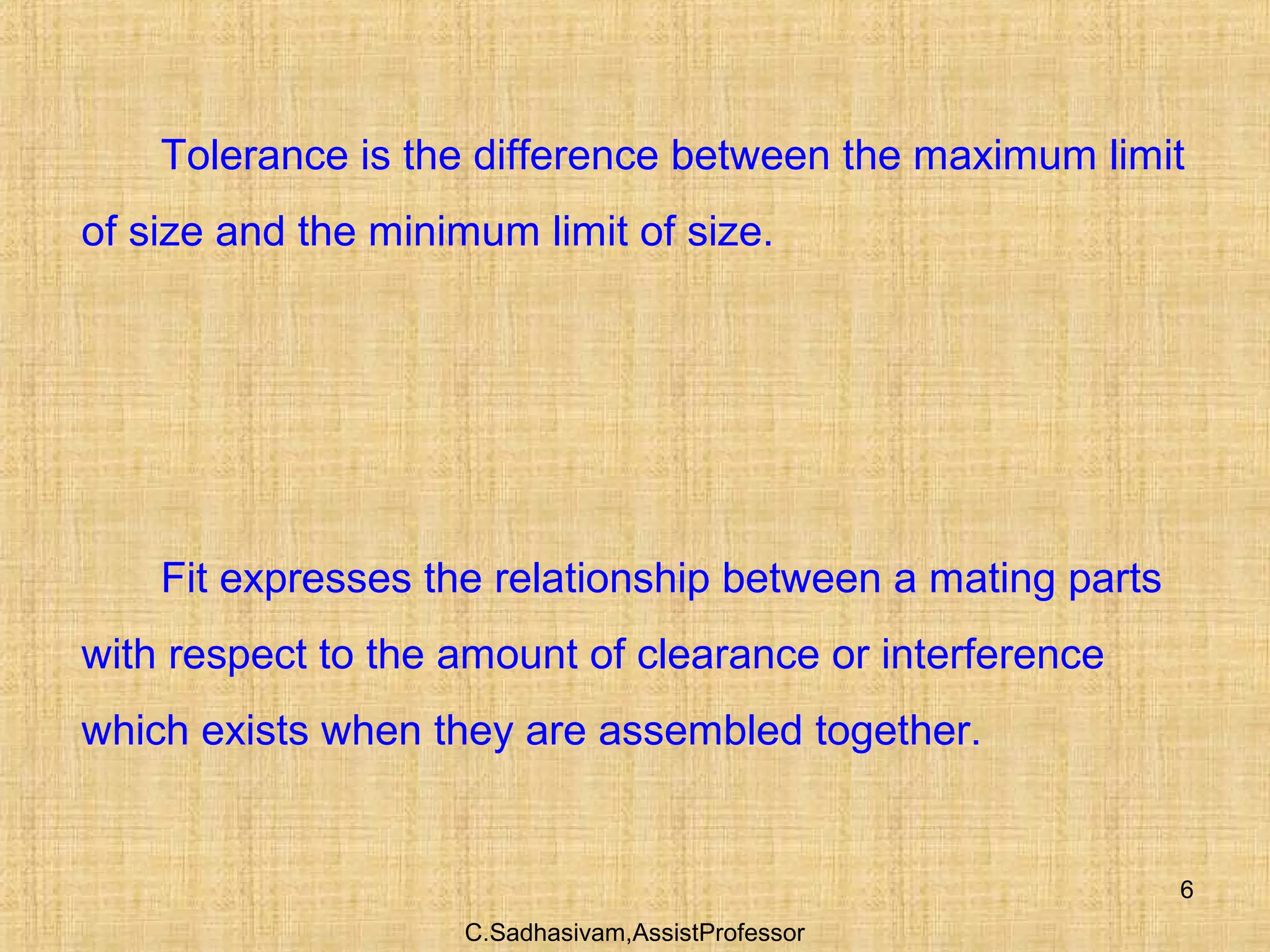 C.Sadhasivam,AssistProfessor
6
Tolerance is the difference between the maximum limit
of size and the minimum limit of size.
Fit expresses the relationship between a mating parts
with respect to the amount of clearance or interference
which exists when they are assembled together.
 