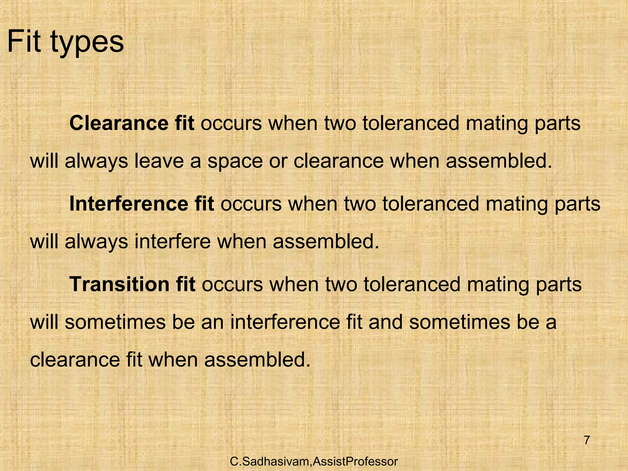 C.Sadhasivam,AssistProfessor
7
Fit types
Clearance fit occurs when two toleranced mating parts
will always leave a space or clearance when assembled.
Interference fit occurs when two toleranced mating parts
will always interfere when assembled.
Transition fit occurs when two toleranced mating parts
will sometimes be an interference fit and sometimes be a
clearance fit when assembled.
 