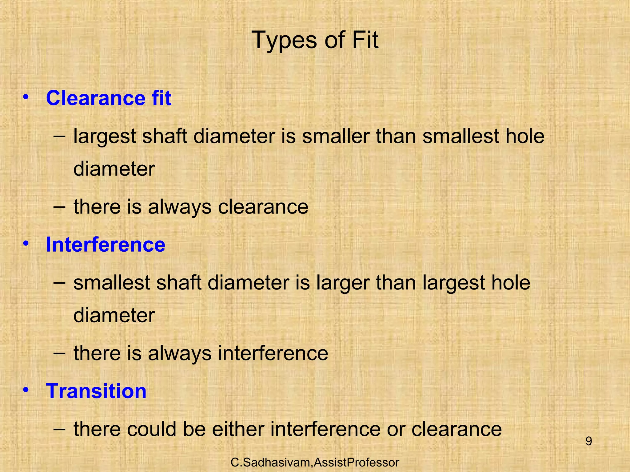 C.Sadhasivam,AssistProfessor
9
Types of Fit
• Clearance fit
– largest shaft diameter is smaller than smallest hole
diameter
– there is always clearance
• Interference
– smallest shaft diameter is larger than largest hole
diameter
– there is always interference
• Transition
– there could be either interference or clearance
 