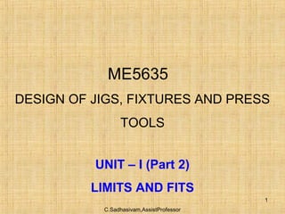 C.Sadhasivam,AssistProfessor
1
ME5635
DESIGN OF JIGS, FIXTURES AND PRESS
TOOLS
UNIT – I (Part 2)
LIMITS AND FITS
 
