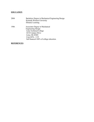 EDUCATION
2004 Bachelors Degree in Mechanical Engineering Design
Kennedy Western University
Distance Learning
1986 Associates Degree in Mechanical
Engineering Design
Lima Technical College
4210 Campus Drive
Lima, Oh 45805
Cum GPA - 3.35
Self financed 100% of college education.
REFERENCES
 