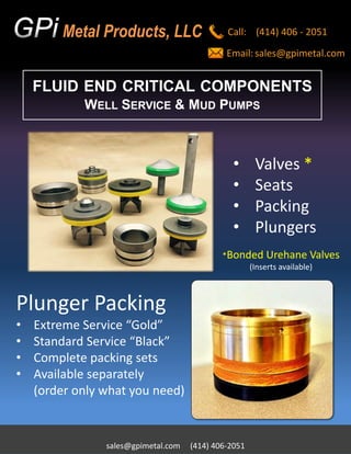 FLUID END CRITICAL COMPONENTS
WELL SERVICE & MUD PUMPS
Call: (414) 406 - 2051
Email:sales@gpimetal.com
sales@gpimetal.com (414) 406-2051
Metal Products, LLC
• Valves *
• Seats
• Packing
• Plungers
Plunger Packing
• Extreme Service “Gold”
• Standard Service “Black”
• Complete packing sets
• Available separately
(order only what you need)
*Bonded Urehane Valves
(Inserts available)
 