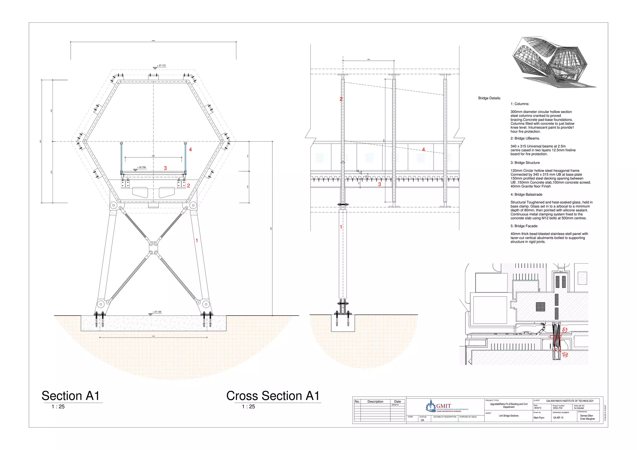 DNDNDNDNDNDNDNDNDN
4183
6802
11641236
2205
4800
24002400
+ 27.130
+ 32.795
+ 37.172
6466
1993
340
200
85
46
120
4800
Scale (@ A3)
Checked byDrawn by
Date Project number
DRWAING NUMBER
CLIENTPROJECT TITLE
SHEET
STATUS PURPOSE OF ISSUECODE SUITABILITY DESCRIPTION
27/04/201518:06:37
As indicatedDDS4_PO4
GALWAY/MAYO INSTITUTE OF TECHNOLOGY
26/03/15
Mark Flynn
Denise Dillon
Emer MaughanGA-MF-15
Link Bridge Sections
Upgrade&Retro-Fit of Building and Civil
Department
GA
26/03/15
No. Description Date
1 : 25
Section A1
4: Bridge Balastrade
Structural Toughened and heat-soaked glass, held in
base clamp. Glass set in to a arbocal to a minimum
depth of 80mm, then pointed with silicone sealant.
Continuous metal clamping system fixed to the
concrete slab using M12 bolts at 500mm centres.
1: Columns:
300mm diameter circular hollow section
steel columns cranked to proved
bracing.Concrete pad-base foundations.
Columns filled with concrete to just below
knee level. Intumescent paint to provide1
hour fire protection.
2: Bridge UBeams.
340 x 315 Universal beams at 2.5m
centre cased in two layers 12.5mm fireline
board for fire protection.
3: Bridge Structure
120mm Circlar hollow steel hexagonal frame
Connected by 340 x 315 mm UB at base plate
150mm profiled steel decking spaning between
UB ,150mm Concrete slab,100mm concrete screed.
40mm Granite floor Finish
Bridge Details:
A1
cs
1 : 25
Cross Section A1
1
2
3
4
5: Bridge Facade:
40mm thick bead-blasted stainless-stell panel with
lazer-cut vertical abutments botled to supporting
structure in rigid joints.
1
2
3
4
 