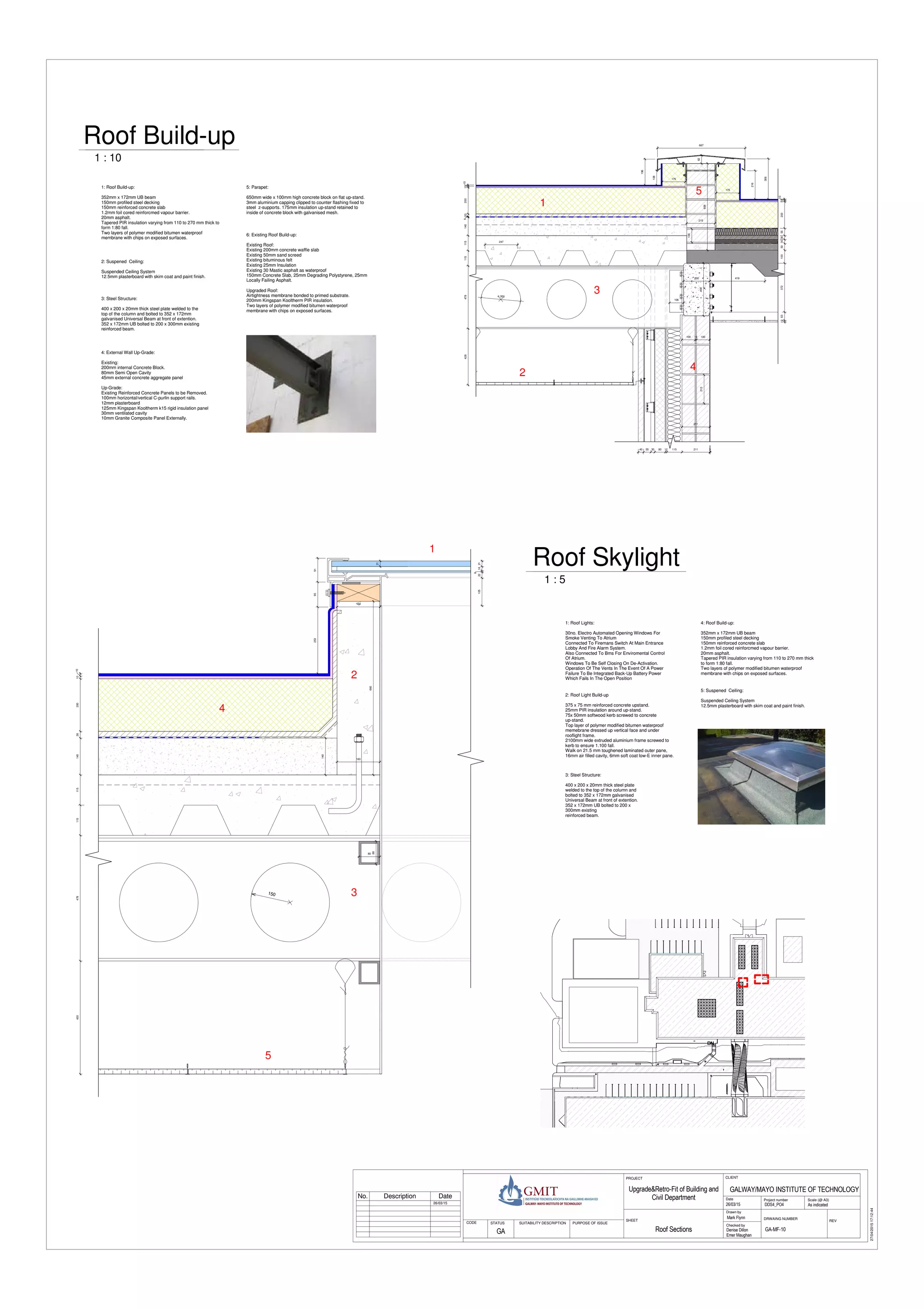 DNDNDNDNDNDNDNDNDN
101020026140115115478430
9195253
150
80
88
164
21
2116
6
22105
163
660
140
1010200205140115115478428
ø 300
306
196
108
216
10
10203553030501003726313
200
400
100
215
658
667
106
211
40 55 30 80 12 115 211 3
175
175
247
62
419
215
100 10 100
Scale (@ A3)
Checked by
Drawn by
Date Project number
DRWAING NUMBER
REV
CLIENTPROJECT
SHEET
STATUS PURPOSE OF ISSUECODE SUITABILITY DESCRIPTION
27/04/201517:12:44
As indicatedDDS4_PO4
GALWAY/MAYO INSTITUTE OF TECHNOLOGY
26/03/15
Mark Flynn
Denise Dillon
Emer Maughan
GA-MF-10Roof Sections
Upgrade&Retro-Fit of Building and
Civil Department
GA
26/03/15
1 : 5
Roof Skylight
1 : 10
Roof Build-up
2: Roof Light Build-up
375 x 75 mm reinforced concrete upstand.
25mm PIR insulation around up-stand.
75x 50mm softwood kerb screwed to concrete
up-stand.
Top layer of polymer modified bitumen waterproof
memebrane dressed up vertical face and under
rooflight frame.
2100mm wide extruded aluminium frame screwed to
kerb to ensure 1.100 fall.
Walk on 21.5 mm toughened laminated outer pane,
16mm air filled cavity, 6mm soft coat low-E inner pane.
2: Suspened Ceiling:
Suspended Ceiling System
12.5mm plasterboard with skim coat and paint finish.
1: Roof Lights:
30no. Electro Automated Opening Windows For
Smoke Venting To Atrium
Connected To Firemans Switch At Main Entrance
Lobby And Fire Alarm System.
Also Connected To Bms For Enviromental Control
Of Atrium.
Windows To Be Self Closing On De-Activation.
Operation Of The Vents In The Event Of A Power
Failure To Be Integrated Back-Up Battery Power
Which Fails In The Open Position
3: Steel Structure:
400 x 200 x 20mm thick steel plate
welded to the top of the column and
bolted to 352 x 172mm galvanised
Universal Beam at front of extention.
352 x 172mm UB bolted to 200 x
300mm existing
reinforced beam.
No. Description Date
4: External Wall Up-Grade:
Existing:
200mm internal Concrete Block.
80mm Semi Open Cavity
45mm external concrete aggregate panel
Up-Grade:
Existing Reinforced Concrete Panels to be Removed.
100mm horizontal/vertical C-purlin support rails.
12mm plasterboard
125mm Kingspan Kooltherm k15 rigid insulation panel
30mm ventilated cavity
10mm Granite Composite Panel Externally.
3: Steel Structure:
400 x 200 x 20mm thick steel plate welded to the
top of the column and bolted to 352 x 172mm
galvanised Universal Beam at front of extention.
352 x 172mm UB bolted to 200 x 300mm existing
reinforced beam.
1
2
3
4
5
5: Parapet:
650mm wide x 100mm high concrete block on flat up-stand.
3mm aluminium capping clipped to counter flashing fixed to
steel z-supports. 175mm insulation up-stand retained to
inside of concrete block with galvanised mesh.
1
2
3
4
6: Existing Roof Build-up:
Existing Roof:
Existing 200mm concrete waffle slab
Existing 50mm sand screed
Existing bituminous felt
Existing 25mm Insulation
Existing 30 Mastic asphalt as waterproof
150mm Concrete Slab, 25mm Degrading Polystyrene, 25mm
Locally Failing Asphalt.
Upgraded Roof:
Airtightness membrane bonded to primed substrate.
200mm Kingspan Kooltherm PIR insulation.
Two layers of polymer modified bitumen waterproof
membrane with chips on exposed surfaces.
1: Roof Build-up:
352mm x 172mm UB beam
150mm profiled steel decking
150mm reinforced concrete slab
1.2mm foil cored reinforcmed vapour barrier.
20mm asphalt.
Tapered PIR insulation varying from 110 to 270 mm thick to
form 1:80 fall.
Two layers of polymer modified bitumen waterproof
membrane with chips on exposed surfaces.
5: Suspened Ceiling:
Suspended Ceiling System
12.5mm plasterboard with skim coat and paint finish.
4: Roof Build-up:
352mm x 172mm UB beam
150mm profiled steel decking
150mm reinforced concrete slab
1.2mm foil cored reinforcmed vapour barrier.
20mm asphalt.
Tapered PIR insulation varying from 110 to 270 mm thick
to form 1:80 fall.
Two layers of polymer modified bitumen waterproof
membrane with chips on exposed surfaces.
5
 