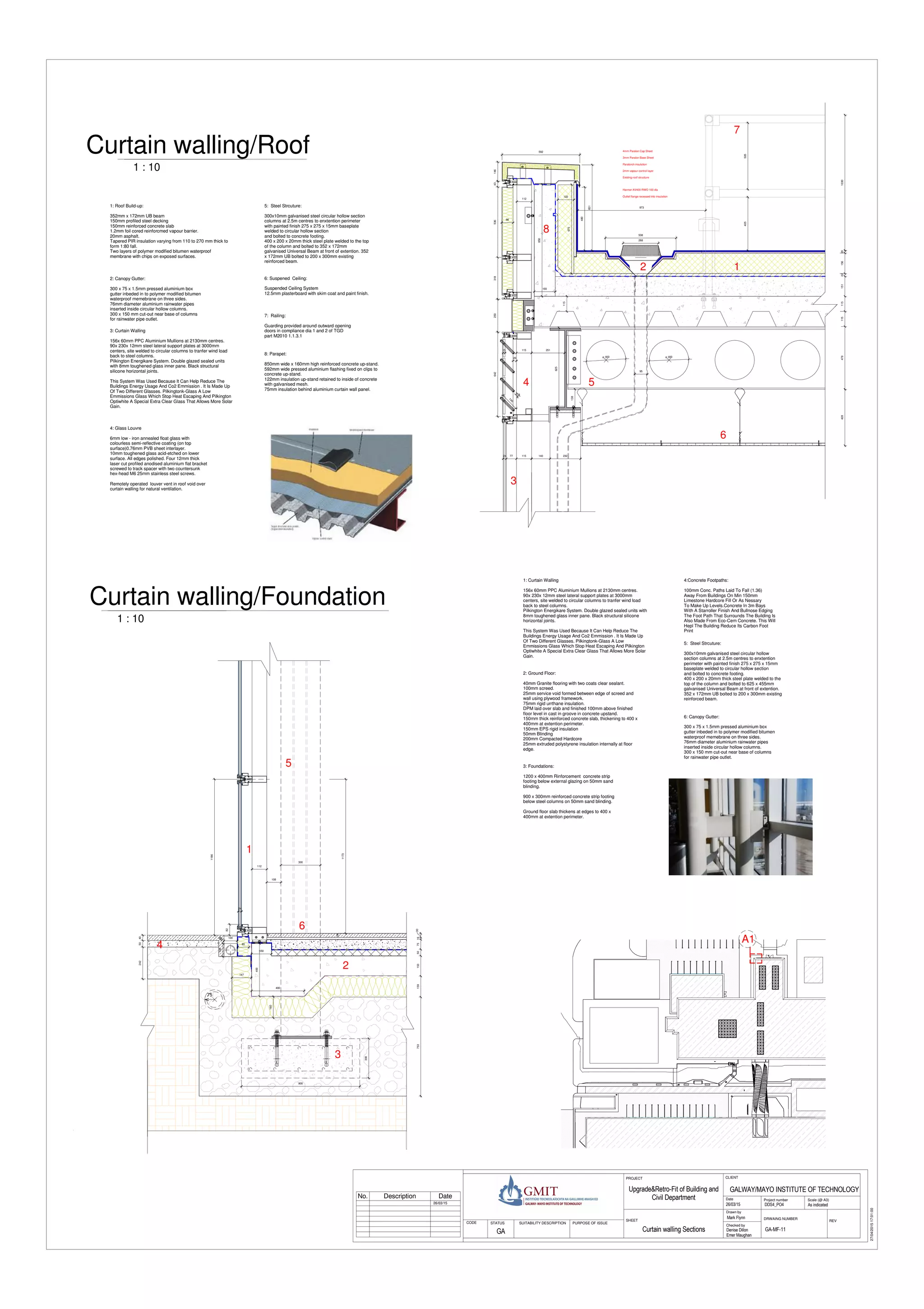 DNDNDNDNDNDNDNDNDN
300
112
108
75315915350751630
900
300
400
150
400
160
147
85
4050242
1173
100
100
75
24
1186
82
4mm Paralon Cap Sheet
3mm Paralon Base Sheet
Paratorch insulation
Harmer AV400 RWO 100 dia
Outlet flange recessed into insulation
2mm vapour control layer
Existing roof structure
2015622151115115478428
625
24 77 115 140 232
95
1030
480
651
592
14631853643250642
160
850
122
675
112
ø 300 ø 300
115
115
538
268
973
405505
138
140
18
26
15 251
86
Scale (@ A3)
Checked by
Drawn by
Date Project number
DRWAING NUMBER
REV
CLIENTPROJECT
SHEET
STATUS PURPOSE OF ISSUECODE SUITABILITY DESCRIPTION
27/04/201517:01:00
As indicatedDDS4_PO4
GALWAY/MAYO INSTITUTE OF TECHNOLOGY
26/03/15
Mark Flynn
Denise Dillon
Emer Maughan
GA-MF-11Curtain walling Sections
Upgrade&Retro-Fit of Building and
Civil Department
GA
26/03/15
3: Foundations:
1200 x 400mm Rinforcement concrete strip
footing below external glazing on 50mm sand
blinding.
900 x 300mm reinforced concrete strip footing
below steel columns on 50mm sand blinding.
Ground floor slab thickens at edges to 400 x
400mm at extention perimeter.
2: Ground Floor:
40mm Granite flooring with two coats clear sealant.
100mm screed.
25mm service void formed between edge of screed and
wall using plywood framework.
75mm rigid urrthane insulation.
DPM laid over slab and finished 100mm above finished
floor level in cast in groove in concrete upstand.
150mm thick reinforced concrete slab, thickening to 400 x
400mm at extention perimeter.
150mm EPS rigid insulation
50mm Blinding
200mm Compacted Hardcore
25mm extruded polystyrene insulation internally at floor
edge.
5: Steel Strcuture:
300x10mm galvanised steel circular hollow
section columns at 2.5m centres to enxtention
perimeter with painted finish 275 x 275 x 15mm
baseplate welded to circular hollow section
and bolted to concrete footing.
400 x 200 x 20mm thick steel plate welded to the
top of the column and bolted to 625 x 455mm
galvanised Universal Beam at front of extention.
352 x 172mm UB bolted to 200 x 300mm existing
reinforced beam.
6: Suspened Ceiling:
Suspended Ceiling System
12.5mm plasterboard with skim coat and paint finish.
2: Canopy Gutter:
300 x 75 x 1.5mm pressed aluminium box
gutter inbeded in to polymer modified bitumen
waterproof memebrane on three sides.
76mm diameter aluminium rainwater pipes
inserted inside circular hollow columns.
300 x 150 mm cut-out near base of columns
for rainwater pipe outlet.
1 : 10
Curtain walling/Foundation
1 : 10
Curtain walling/Roof
4:Concrete Footpaths:
100mm Conc. Paths Laid To Fall (1.36)
Away From Buildings On Min 150mm
Limestone Hardcore Fill Or As Nessary
To Make Up Levels.Concrete In 3m Bays
With A Starroller Finish And Bullnose Edging
The Foot Path That Surrounds The Building Is
Also Made From Eco-Cem Concrete. This Will
Hepl The Building Reduce Its Carbon Foot
Print
8: Parapet:
850mm wide x 160mm high reinforced concrete up-stand.
592mm wide pressed aluminium flashing fixed on clips to
concrete up-stand.
122mm insulation up-stand retained to inside of concrete
with galvanised mesh.
75mm insulation behind aluminium curtain wall panel.
7: Railing:
Guarding provided around outward opening
doors in compliance dia 1 and 2 of TGD
part M2010 1.1.3.1
4: Glass Louvre
6mm low - iron annealed float glass with
colourless semi-reflective coating (on top
surface)0.76mm PVB sheet interlayer.
10mm toughened glass acid-etched on lower
surface. All edges polished. Four 12mm thick
laser cut profiled anodised aluminium flat bracket
screwed to track spacer with two countersunk
hex-head M6 25mm stainless steel screws.
Remotely operated louver vent in roof void over
curtain walling for natural ventilation.
1: Curtain Walling
156x 60mm PPC Aluminium Mullions at 2130mm centres.
90x 230x 12mm steel lateral support plates at 3000mm
centers, site welded to circular columns to tranfer wind load
back to steel columns.
Pilkington Energikare System. Double glazed sealed units with
8mm toughened glass inner pane. Black structural silicone
horizontal joints.
This System Was Used Because It Can Help Reduce The
Buildings Energy Usage And Co2 Emmission . It Is Made Up
Of Two Different Glasses. Pilkingtonk-Glass A Low
Emmissions Glass Which Stop Heat Escaping And Pilkington
Optiwhite A Special Extra Clear Glass That Allows More Solar
Gain.
3: Curtain Walling
156x 60mm PPC Aluminium Mullions at 2130mm centres.
90x 230x 12mm steel lateral support plates at 3000mm
centers, site welded to circular columns to tranfer wind load
back to steel columns.
Pilkington Energikare System. Double glazed sealed units
with 8mm toughened glass inner pane. Black structural
silicone horizontal joints.
This System Was Used Because It Can Help Reduce The
Buildings Energy Usage And Co2 Emmission . It Is Made Up
Of Two Different Glasses. Pilkingtonk-Glass A Low
Emmissions Glass Which Stop Heat Escaping And Pilkington
Optiwhite A Special Extra Clear Glass That Allows More Solar
Gain.
5: Steel Strcuture:
300x10mm galvanised steel circular hollow section
columns at 2.5m centres to enxtention perimeter
with painted finish 275 x 275 x 15mm baseplate
welded to circular hollow section
and bolted to concrete footing.
400 x 200 x 20mm thick steel plate welded to the top
of the column and bolted to 352 x 172mm
galvanised Universal Beam at front of extention. 352
x 172mm UB bolted to 200 x 300mm existing
reinforced beam.
1
2
3
4
5
A1
12
3
4 5
6
7
8
6: Canopy Gutter:
300 x 75 x 1.5mm pressed aluminium box
gutter inbeded in to polymer modified bitumen
waterproof memebrane on three sides.
76mm diameter aluminium rainwater pipes
inserted inside circular hollow columns.
300 x 150 mm cut-out near base of columns
for rainwater pipe outlet.
6
No. Description Date
1: Roof Build-up:
352mm x 172mm UB beam
150mm profiled steel decking
150mm reinforced concrete slab
1.2mm foil cored reinforcmed vapour barrier.
20mm asphalt.
Tapered PIR insulation varying from 110 to 270 mm thick to
form 1:80 fall.
Two layers of polymer modified bitumen waterproof
membrane with chips on exposed surfaces.
 