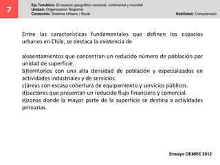Entre las características fundamentales que definen los espacios
urbanos en Chile, se destaca la existencia de
a)asentamientos que concentran un reducido número de población por
unidad de superficie.
b)territorios con una alta densidad de población y especializados en
actividades industriales y de servicios.
c)áreas con escasa cobertura de equipamiento y servicios públicos.
d)sectores que presentan un reducido flujo financiero y comercial.
e)zonas donde la mayor parte de la superficie se destina a actividades
primarias.
7
Eje Temático: El espacio geográfico nacional, continental y mundial
Unidad: Organización Regional
Contenido: Sistema Urbano / Rural Habilidad: Comprensión
Ensayo DEMRE 2012
 