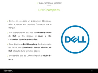 4
5
Dell Champions
45
/ Dell a mis en place un programme d’Employee
Advocacy visant à recruter les « Champions » de la
marque.
/ Ces champions ont pour rôle de diffuser la culture
de Dell sur les réseaux et jouer le rôle
« d’Insiders » pour le grand public.
/ Pour devenir un Dell Champions, il est nécessaire
de passer une certification interne délivrée par
Dell, à la suite d’une formation dédiée.
/ Dell compte plus de 1200 Champions à travers 84
pays.
3 / QUELLE APPROCHE ADOPTER ?
 