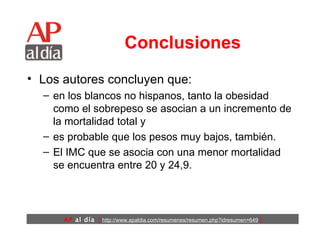Conclusiones Los autores concluyen que: en los blancos no hispanos, tanto la obesidad como el sobrepeso se asocian a un incremento de la mortalidad total y  es probable que los pesos muy bajos, también.  El IMC que se asocia con una menor mortalidad se encuentra entre 20 y 24,9.   