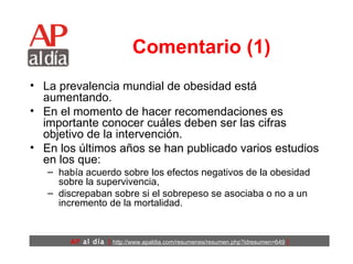 Comentario (1) La prevalencia mundial de obesidad está aumentando.  En el momento de hacer recomendaciones es importante conocer cuáles deben ser las cifras objetivo de la intervención.  En los últimos años se han publicado varios estudios en los que: había acuerdo sobre los efectos negativos de la obesidad sobre la supervivencia,  discrepaban sobre si el sobrepeso se asociaba o no a un incremento de la mortalidad. 