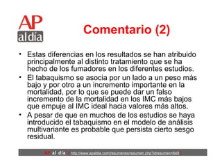 Comentario (2) Estas diferencias en los resultados se han atribuido principalmente al distinto tratamiento que se ha hecho de los fumadores en los diferentes estudios.  El tabaquismo se asocia por un lado a un peso más bajo y por otro a un incremento importante en la mortalidad, por lo que se puede dar un falso incremento de la mortalidad en los IMC más bajos que empuje al IMC ideal hacia valores más altos. A pesar de que en muchos de los estudios se haya introducido el tabaquismo en el modelo de análisis multivariante es probable que persista cierto sesgo residual. 