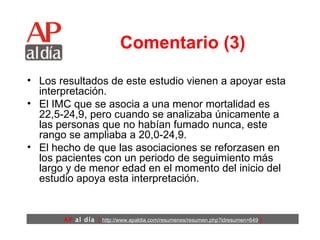 Comentario (3) Los resultados de este estudio vienen a apoyar esta interpretación.  El IMC que se asocia a una menor mortalidad es 22,5-24,9, pero cuando se analizaba únicamente a las personas que no habían fumado nunca, este rango se ampliaba a 20,0-24,9.  El hecho de que las asociaciones se reforzasen en los pacientes con un periodo de seguimiento más largo y de menor edad en el momento del inicio del estudio apoya esta interpretación. 