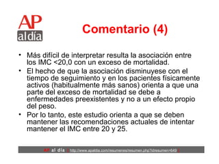 Comentario (4) Más difícil de interpretar resulta la asociación entre los IMC <20,0 con un exceso de mortalidad.  El hecho de que la asociación disminuyese con el tiempo de seguimiento y en los pacientes físicamente activos (habitualmente más sanos) orienta a que una parte del exceso de mortalidad se debe a enfermedades preexistentes y no a un efecto propio del peso. Por lo tanto, este estudio orienta a que se deben mantener las recomendaciones actuales de intentar mantener el IMC entre 20 y 25. 