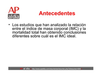 Antecedentes Los estudios que han analizado la relación entre el índice de masa corporal (IMC) y la mortalidad total han obtenido conclusiones diferentes sobre cuál es el IMC ideal. 