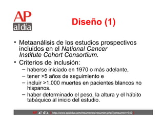 Diseño (1) Metaanálisis de los estudios prospectivos incluidos en el  National Cancer Institute Cohort Consortium.   Criterios de inclusión:  haberse iniciado en 1970 o más adelante,  tener >5 años de seguimiento e  incluir >1.000 muertes en pacientes blancos no hispanos.  haber determinado el peso, la altura y el hábito tabáquico al inicio del estudio. 