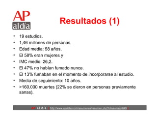 Resultados (1) 19 estudios. 1,46 millones de personas.  Edad media: 58 años,  El 58% eran mujeres y  IMC medio: 26,2.  El 47% no habían fumado nunca.  El 13% fumaban en el momento de incorporarse al estudio.  Media de seguimiento: 10 años.  >160.000 muertes (22% se dieron en personas previamente sanas).   