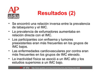 Resultados (2) Se encontró una relación inversa entre la prevalencia de tabaquismo y el IMC.  La prevalencia de exfumadores aumentaba en relación directa con el IMC.  Los participantes con enfisema y tumores preexistentes eran más frecuentes en los grupos de IMC bajos.  Las enfermedades cardiovasculares por contra eran más frecuentes en los grupos de IMC elevado.  La inactividad física se asoció a un IMC alto y los estudios superiores a un IMC bajo.  
