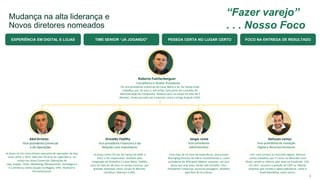 Mudança na alta liderança e
Novos diretores nomeados
Helisson Lemos
Vice-presidente de Inovação
Digital e Recursos Humanos
Sergio Leme
Vice-presidente
Administrativo
Orivaldo Padilha
Vice-presidente Financeiro e de
Relações com Investidores
Roberto Fulcherberguer
Conselheiro e Diretor Presidente
Foi vice-presidente comercial da Casas Bahia e da Via Varejo onde
trabalhou por 16 anos e, até então, fazia parte do Conselho de
Administração da Companhia. Roberto atua no varejo há mais de 3
décadas, tendo passado por empresas como a antiga Arapuã e GPA.
Já atuou como CFO da Via Varejo de 2009 a
2012, e foi responsável, também,pela
integração do Pontofrio e Casas Bahia. Padilha
atua há mais de 38 anos no varejo e passou por
grandes empresas como, Grupo St.Marche,
Carrefour, Walmart e GPA.
Com mais de 25 anos de experiência, atuoucomo
Managing Director do Patria Investimentos e como
presidente da Whirlpool México, empresa em que
atuou por sete anos, tendo sido também Vice-
Presidente Comercial, acumula passagens também
pela Bain & Co.e Alcoa.
Com uma carreira no mercado digital, Helisson
Lemos trabalhou por 17 anos no Mercado Livre
Brasil, sendo os últimos sete anos na função de CEO.
Em 2017, assumiu a posição de COO na Móvile,
empresa que investe e opera aplicativos como o
iFood MovilePay, entre outras.
Abel Ornelas
Vice-presidente Comercial
e de Operações
Já atuou na Via como diretor executivo de operações de loja,
entre 2010 e 2013. Abel tem 34 anos de experiência no
varejo nas áreas Comercial, Operações de
Loja, Supply- Chain, Marketing, Planejamento Estratégico e
E-commerce, tendo atuado na Magalu, GPA, Walmart e
Pernambucanas
4
EXPERIÊNCIA EM DIGITAL E LOJAS TIME SENIOR “JÁ JOGANDO” PESSOA CERTA NO LUGAR CERTO FOCO NA ENTREGA DE RESULTADO
“Fazer varejo”
. . . Nosso Foco
 