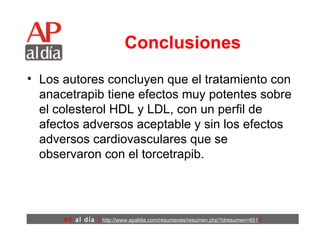 Conclusiones Los autores concluyen que el tratamiento con anacetrapib tiene efectos muy potentes sobre el colesterol HDL y LDL, con un perfil de afectos adversos aceptable y sin los efectos adversos cardiovasculares que se observaron con el torcetrapib. 