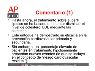 Comentario (1) Hasta ahora, el tratamiento sobre el perfil lipídico se ha basado en intentar disminuir el nivel de colesterol LDL mediante las estatinas.  Este enfoque ha demostrado su eficacia en la prevención cardiovascular primaria y secundaria.  Sin embargo, un  porcentaje elevado de pacientes en tratamiento hipolipemiante presentan nuevos eventos (lo que se incluye en el concepto de "riesgo cardiovascular residual"). 