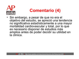 Comentario (4) Sin embargo, a pesar de que no era el objetivo del estudio, se apreció una tendencia no significativa estadísticamente a una mayor mortalidad cardiovascular y total, por lo que es necesario disponer de estudios más amplios antes de poder decidir su utilidad en la clínica. 
