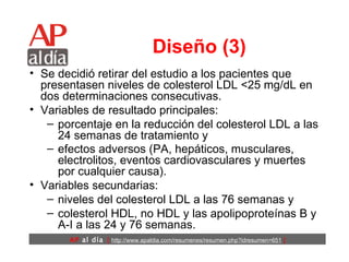 Diseño (3) Se decidió retirar del estudio a los pacientes que presentasen niveles de colesterol LDL <25 mg/dL en dos determinaciones consecutivas.  Variables de resultado principales:  porcentaje en la reducción del colesterol LDL a las 24 semanas de tratamiento y  efectos adversos (PA, hepáticos, musculares, electrolitos, eventos cardiovasculares y muertes por cualquier causa).   Variables secundarias:  niveles del colesterol LDL a las 76 semanas y  colesterol HDL, no HDL y las apolipoproteínas B y A-I a las 24 y 76 semanas. 