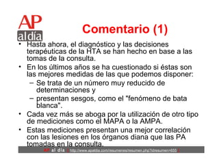 Comentario (1) Hasta ahora, el diagnóstico y las decisiones terapéuticas de la HTA se han hecho en base a las tomas de la consulta.  En los últimos años se ha cuestionado si éstas son las mejores medidas de las que podemos disponer: Se trata de un número muy reducido de determinaciones y  presentan sesgos, como el "fenómeno de bata blanca".   Cada vez más se aboga por la utilización de otro tipo de mediciones como el MAPA o la AMPA.  Estas mediciones presentan una mejor correlación con las lesiones en los órganos diana que las PA tomadas en la consulta.  