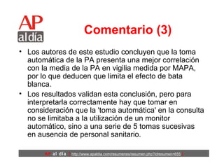 Comentario (3) Los autores de este estudio concluyen que la toma automática de la PA presenta una mejor correlación con la media de la PA en vigilia medida por MAPA, por lo que deducen que limita el efecto de bata blanca.  Los resultados validan esta conclusión, pero para interpretarla correctamente hay que tomar en consideración que la 'toma automática' en la consulta no se limitaba a la utilización de un monitor automático, sino a una serie de 5 tomas sucesivas en ausencia de personal sanitario.  