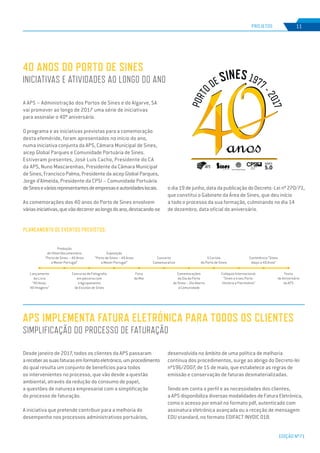EDIÇÃO Nº71
Desde janeiro de 2017, todos os clientes da APS passaram
areceberassuasfaturasemformatoeletrónico,umprocedimento
do qual resulta um conjunto de benefícios para todos
os intervenientes no processo, que vão desde a questão
ambiental, através da redução do consumo de papel,
a questões de natureza empresarial com a simplificação
do processo de faturação.
A iniciativa que pretende contribuir para a melhoria do
desempenho nos processos administrativos portuários,
APS IMPLEMENTA FATURA ELETRÓNICA PARA TODOS OS CLIENTES
SIMPLIFICAÇÃO DO PROCESSO DE FATURAÇÃO
PROJETOS 11
A APS – Administração dos Portos de Sines e do Algarve, SA
vai promover ao longo de 2017 uma série de iniciativas
para assinalar o 40º aniversário.
O programa e as iniciativas previstas para a comemoração
desta efeméride, foram apresentados no início do ano,
numa iniciativa conjunta da APS, Câmara Municipal de Sines,
aicep Global Parques e Comunidade Portuária de Sines.
Estiveram presentes, José Luís Cacho, Presidente do CA
da APS, Nuno Mascarenhas, Presidente da Câmara Municipal
de Sines, Francisco Palma, Presidente da aicep Global Parques,
Jorge d’Almeida, Presidente da CPSI – Comunidade Portuária
deSineseváriosrepresentantesdeempresaseautoridadeslocais.
As comemorações dos 40 anos do Porto de Sines envolvem
váriasiniciativas,quevãodecorreraolongodoano,destacando-se
40 ANOS DO PORTO DE SINES
INICIATIVAS E ATIVIDADES AO LONGO DO ANO
desenvolvida no âmbito de uma política de melhoria
continua dos procedimentos, surge ao abrigo do Decreto-lei
nº196/2007, de 15 de maio, que estabelece as regras de
emissão e conservação de faturas desmaterializadas.
Tendo em conta o perfil e as necessidades dos clientes,
a APS disponibiliza diversas modalidades de Fatura Eletrónica,
como o acesso por email no formato pdf, autenticado com
assinatura eletrónica avançada ou a receção de mensagem
EDU standard, no formato EDIFACT INVOIC 01B.
PLANEAMENTO DE EVENTOS PREVISTOS:
Festa
de Aniversário
da APS
Conferência “Sines
daqui a 40 Anos”
Colóquio Internacional:
“Sines e o seu Porto -
História e Património”
II Corrida
do Porto de Sines
Comemorações
do Dia do Porto
de Sines – Dia Aberto
à Comunidade
Concerto
Comemorativo
Feira
do Mar
Exposição
“Porto de Sines – 40 Anos
a Mover Portugal”
Concurso de Fotografia
em parceria com
o Agrupamento
de Escolas de Sines
Produção
de filme/documentário
“Porto de Sines – 40 Anos
a Mover Portugal”
Lançamento
do Livro
“40 Anos,
40 Imagens”
o dia 19 de junho, data da publicação do Decreto -Lei nº 270/71,
que constitui o Gabinete da Área de Sines, que deu início
a todo o processo da sua formação, culminando no dia 14
de dezembro, data oficial do aniversário.
SINES
5.0
 