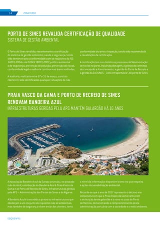 EDIÇÃO Nº71
ZONA VERDE14
O Porto de Sines revalidou recentemente a certificação
do sistema de gestão ambiental, saúde e segurança, tendo
sido demonstrada a conformidade com os requisitos da ISO
14001:2004 e da OHSAS 18001:2007, política ambiental
e de segurança, prevenção de poluição, prevenção de riscos,
conformidade legal e melhoria contínua nas áreas auditadas.
A auditoria, realizada entre 27 e 31 de março, concluiu
não terem sido identificadas quaisquer situações de não
A Associação Bandeira Azul da Europa anunciou, no passado
mês de abril, a atribuição da Bandeira Azul à Praia Vasco da
Gama e ao Porto de Recreio de Sines, infraestruturas geridas
pela APS – Administração dos Portos de Sines e do Algarve.
A Bandeira Azul é concedida a praias ou infraestruturas que
obedeçam a um conjunto de requisitos não só ambientais,
mas também de segurança e bem-estar dos utentes, tanto
PORTO DE SINES REVALIDA CERTIFICAÇÃO DE QUALIDADE
SISTEMA DE GESTÃO AMBIENTAL
PRAIA VASCO DA GAMA E PORTO DE RECREIO DE SINES
RENOVAM BANDEIRA AZUL
INFRAESTRUTURAS GERIDAS PELA APS MANTÊM GALARDÃO HÁ 10 ANOS
conformidade durante a inspeção, tendo sido recomendada
a revalidação da certificação.
A certificação tem com âmbito os processos de Movimentação
de navios no porto, incluindo pilotagem, a gestão de contratos
de concessão e licenciamento, a gestão do Porto de Recreio e
a gestão da ZALSINES – Zona intraportuária”, do porto de Sines.
a nível da informação disponível como no que respeita
a ações de sensibilização ambiental.
Recorde-se que o ano de 2017 representa o décimo ano
consecutivo em que a Praia Vasco da Gama conta com
a atribuição deste galardão e o nono no caso do Porto
de Recreio, demonstrando o comprometimento desta
administração portuária com a sociedade e o meio ambiente.
 