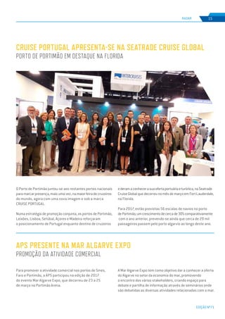 EDIÇÃO Nº71
RADAR 15
O Porto de Portimão juntou-se aos restantes portos nacionais
paramarcarpresença,maisumavez,namaiorfeiradecruzeiros
do mundo, agora com uma nova imagem e sob a marca
CRUISE PORTUGAL.
Numa estratégia de promoção conjunta, os portos de Portimão,
Leixões, Lisboa, Setúbal, Açores e Madeira reforçaram
o posicionamento de Portugal enquanto destino de cruzeiros
Para promover a atividade comercial nos portos de Sines,
Faro e Portimão, a APS participou na edição de 2017
do evento Mar Algarve Expo, que decorreu de 23 a 25
de março no Portimão Arena.
CRUISE PORTUGAL APRESENTA-SE NA SEATRADE CRUISE GLOBAL
PORTO DE PORTIMÃO EM DESTAQUE NA FLORIDA
APS PRESENTE NA MAR ALGARVE EXPO
PROMOÇÃO DA ATIVIDADE COMERCIAL
ederamaconhecerasuaofertaportuáriaeturística,naSeatrade
CruiseGlobalquedecorreunomêsdemarçoemFortLauderdale,
na Florida.
Para 2017, estão previstas 56 escalas de navios no porto
dePortimão,umcrescimentodecercade30%comparativamente
com o ano anterior, prevendo-se ainda que cerca de 29 mil
passageiros passem pelo porto algarvio ao longo deste ano.
A Mar Algarve Expo tem como objetivo dar a conhecer a oferta
do Algarve no setor da economia do mar, promovendo
o encontro dos vários stakeholders, criando espaço para
debate e partilha de informação através de seminários onde
são debatidas as diversas atividades relacionadas com o mar.
 