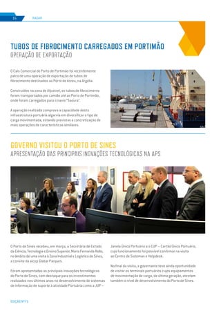 EDIÇÃO Nº71
RADAR16
O Porto de Sines recebeu, em março, a Secretária de Estado
da Ciência, Tecnologia e Ensino Superior, Maria Fernanda Rollo,
no âmbito de uma visita à Zona Industrial e Logística de Sines,
a convite da aicep Global Parques.
Foram apresentadas as principais inovações tecnológicas
do Porto de Sines, com destaque para os investimentos
realizados nos últimos anos no desenvolvimento de sistemas
de informação de suporte à atividade Portuária como a JUP –
GOVERNO VISITOU O PORTO DE SINES
APRESENTAÇÃO DAS PRINCIPAIS INOVAÇÕES TECNOLÓGICAS NA APS
Janela Única Portuária a o CUP – Cartão Único Portuário,
cujo funcionamento foi possível confirmar na visita
ao Centro de Sistemas e Helpdesk.
No final da visita, a governante teve ainda oportunidade
de visitar os terminais portuários cujos equipamentos
de movimentação de carga, de última geração, atestam
também o nível de desenvolvimento do Porto de Sines.
O Cais Comercial do Porto de Portimão foi recentemente
palco de uma operação de exportação de tubos de
fibrocimento destinados ao Porto de Arzeu, na Argélia.
Construídos na zona de Aljustrel, os tubos de fibrocimento
foram transportados por camião até ao Porto de Portimão,
onde foram carregados para o navio “Saoura”.
A operação realizada comprova a capacidade desta
infraestrutura portuária algarvia em diversificar o tipo de
carga movimentada, estando previstas a concretização de
mais operações de características similares.
TUBOS DE FIBROCIMENTO CARREGADOS EM PORTIMÃO
OPERAÇÃO DE EXPORTAÇÃO
 