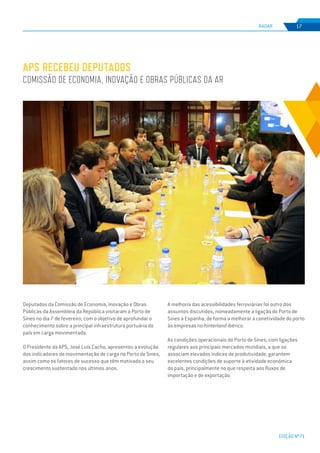 EDIÇÃO Nº71
Deputados da Comissão de Economia, Inovação e Obras
Públicas da Assembleia da República visitaram o Porto de
Sines no dia 7 de fevereiro, com o objetivo de aprofundar o
conhecimento sobre a principal infraestrutura portuária do
país em carga movimentada.
O Presidente da APS, José Luís Cacho, apresentou a evolução
dos indicadores de movimentação de carga no Porto de Sines,
assim como os fatores de sucesso que têm motivado o seu
crescimento sustentado nos últimos anos.
APS RECEBEU DEPUTADOS
COMISSÃO DE ECONOMIA, INOVAÇÃO E OBRAS PÚBLICAS DA AR
RADAR 17
A melhoria das acessibilidades ferroviárias foi outro dos
assuntos discutidos, nomeadamente a ligação do Porto de
Sines a Espanha, de forma a melhorar a conetividade do porto
às empresas no hinterland ibérico.
As condições operacionais do Porto de Sines, com ligações
regulares aos principais mercados mundiais, a que se
associam elevados índices de produtividade, garantem
excelentes condições de suporte à atividade económica
do país, principalmente no que respeita aos fluxos de
importação e de exportação.
 