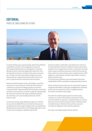 EDIÇÃO Nº71
A escolha de Sines para a apresentação, pelo Primeiro-Ministro
e pela Ministra do Mar, da Estratégia para o Aumento
da Competitividade dos portos portugueses na próxima
década constitui motivo de orgulho para todos nós. Sinal
da importância de Sines no conjunto dos portos nacionais,
por um lado; uma mão-cheia de boas notícias por outro,
destacando-se a expansão do Terminal XXI e o concurso
para o novo terminal de contentores Vasco da Gama.
Damos o devido destaque ao ato, nesta edição, cujo fecho
coincidiu com outra boa nova: o Porto de Sines manteve
a liderança no volume de tráfego portuário no primeiro
trimestre de 2017. Representando 55% do total do movimento
portuário, “Sines continua a assumir o papel de impulsionador
do crescente movimento de carga no sistema portuário
do continente, com uma variação positiva de +19,2%”,
informa a AMT.
A entrevista ao Eng. Jorge d’Almeida surge num momento
em que a Comunidade Portuária de Sines decidiu assumir
umapolíticadecomunicaçãocondizentecomasuaimportância.
Beneficiando do apoio da APS, a CPSI dispõe agora de um site
na web e de um programa radiofónico quinzenal.
Estrearam ambos a 28 de Abril, coincidindo com a abertura
do “Sines Tall Ships Festival”. Os 100 mil visitantes do certame
espelham bem a magnitude do evento, cumprindo-nos saudar
todos os que contribuíram para que o nome de Sines tivesse
dado a volta ao mundo, durante quatro magníficos dias. A APS
orgulha-se, naturalmente, de todo o apoio dado à iniciativa,
desde a primeira hora.
É de inteira justiça destacar aqui o denodado esforço dos
trabalhadoresdaAPS,incansáveisnoapoioprestadoaoevento.
Vamos continuar nessa senda, com um conjunto de iniciativas
meritórias,destinadasacomemorarcondignamenteos40Anos
da APS, que se cumprem em 2017, e cujo planeamento
de eventos revelamos nesta edição.
Para além da simplificação do processo de faturação,
trazendo um conjunto de benefícios assinalável a todos
os intervenientes no processo, a implementação, em Janeiro
deste ano, da fatura eletrónica para todos os clientes é bem
reveladora de que o Porto de Sines continua a assumir
um papel de vanguarda neste capítulo específico.
Em suma, uma edição repleta de boas notícias.
EDITORIAL
PORTO DE SINES RUMO AO FUTURO
3
EDIÇÃO Nº63
EDITORIAL
 