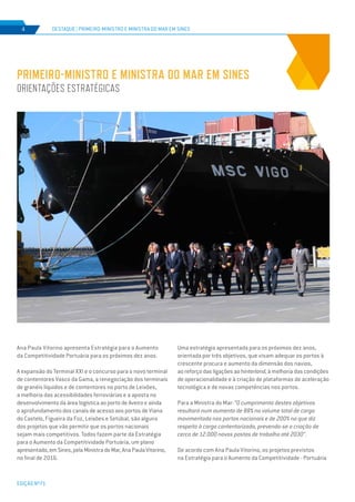 EDIÇÃO Nº71
Ana Paula Vitorino apresenta Estratégia para o Aumento
da Competitividade Portuária para os próximos dez anos.
A expansão do Terminal XXI e o concurso para o novo terminal
de contentores Vasco da Gama, a renegociação dos terminais
de granéis líquidos e de contentores no porto de Leixões,
a melhoria das acessibilidades ferroviárias e a aposta no
desenvolvimento da área logística ao porto de Aveiro e ainda
o aprofundamento dos canais de acesso aos portos de Viana
do Castelo, Figueira da Foz, Leixões e Setúbal, são alguns
dos projetos que vão permitir que os portos nacionais
sejam mais competitivos. Todos fazem parte da Estratégia
para o Aumento da Competitividade Portuária, um plano
apresentado,emSines,pelaMinistradoMar,AnaPaulaVitorino,
no final de 2016.
PRIMEIRO-MINISTRO E MINISTRA DO MAR EM SINES
ORIENTAÇÕES ESTRATÉGICAS
DESTAQUE | PRIMEIRO-MINISTRO E MINISTRA DO MAR EM SINES4
Uma estratégia apresentada para os próximos dez anos,
orientada por três objetivos, que visam adequar os portos à
crescente procura e aumento da dimensão dos navios,
ao reforço das ligações ao hinterland, à melhoria das condições
de operacionalidade e à criação de plataformas de aceleração
tecnológica e de novas competências nos portos.
Para a Ministra do Mar: “O cumprimento destes objetivos
resultará num aumento de 88% no volume total de carga
movimentada nos portos nacionais e de 200% no que diz
respeito à carga contentorizada, prevendo-se a criação de
cerca de 12.000 novos postos de trabalho até 2030”.
De acordo com Ana Paula Vitorino, os projetos previstos
na Estratégia para o Aumento da Competitividade - Portuária
 
