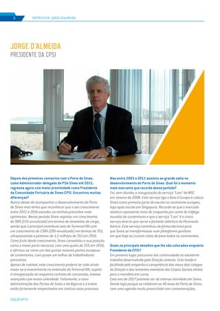 EDIÇÃO Nº71
ENTREVISTA | JORGE D’ALMEIDA6
Depois dos primeiros contactos com o Porto de Sines,
como Administrador-delegado da PSA-Sines até 2011,
regressa agora com maior proximidade como Presidente
da Comunidade Portuária de Sines-CPSI. Encontrou muitas
diferenças?
Nunca deixei de acompanhar o desenvolvimento do Porto
de Sines mas tenho que reconhecer que o seu crescimento
entre 2011 e 2016 excedeu as minhas previsões mais
optimistas. Nesse período Sines registou um crescimento
de 98% (15% anualizado) em termos de toneladas de carga,
sendo que o principal contributo veio do Terminal XXI com
um crescimento de 238% (28% anualizado) em termos de TEU,
ultrapassando o patamar de 1,5 milhões de TEU em 2016.
Como fruto deste crescimento, Sines consolidou a sua posição
como o maior porto nacional, com uma quota de 55% em 2016,
e afirmou-se como um dos quinze maiores portos europeus
de contentores, com quase um milhar de trabalhadores
portuários.
Apesar de notável, este crescimento poderia ter sido ainda
maior se o investimento na extensão do Terminal XXI, sujeito
à renegociação do respetivo contrato de concessão, tivesse
avançado com maior celeridade. Felizmente, a nova
Administração dos Portos de Sines e do Algarve e a tutela
estão fortemente empenhados em concluir esse processo.
Mas entre 2003 e 2011 assistiu ao grande salto no
desenvolvimento do Porto de Sines. Qual foi o momento
mais marcante que recorda desse período?
Foi, sem dúvida, a inauguração do serviço “Lion” da MSC
em Janeiro de 2008. Este serviço liga a Ásia à Europa e coloca
Sines como primeiro porto de escala no continente europeu,
logo após escala em Singapura. Recorde-se que o mercado
asiático representa mais de cinquenta por cento do tráfego
mundial de contentores e que o serviço “Lion” é o único
serviço directo que serve a fachada atlântica da Península
Ibérica. Este serviço contribuiu de forma decisiva para
que Sines se transformasse num plataforma giratória
em que hoje se cruzam rotas de/para todos os continentes.
Quais os principais desafios que lhe são colocados enquanto
Presidente da CPSI?
Em primeiro lugar procurarei dar continuidade ao excelente
trabalho desenvolvido pela Direção anterior. Esta tarefa é
facilitada pelo empenho e competência dos meus dois colegas
da Direção e dos restantes membros dos Corpos Sociais eleitos
para o mandato em curso.
Este ano de 2017 promete ser de intensa atividade em Sines.
Desde logo porque se celebram os 40 anos do Porto de Sines,
com uma agenda muito preenchida com comemorações,
JORGE D’ALMEIDA
PRESIDENTE DA CPSI
 
