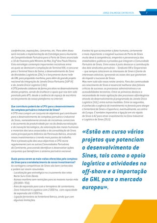 EDIÇÃO Nº71
JORGE D’ALMEIDA | ENTREVISTA 7
conferências, exposições, concertos, etc. Para além disso
será iniciada a implementação da Estratégia para o Aumento
da Competitividade Portuária para o Porto de Sines anunciada
a 10 de Fevereiro pela Ministra do Mar, Engª Ana Paula Vitorino.
Esta estratégia contempla importantes iniciativas entre
as quais se destacam a ampliação do Terminal XXI, o concurso
para o Terminal Vasco da Gama, o desenvolvimento da Zona
de Atividades Logísticas (ZAL) e o lançamento duma rede
de GNL para propulsão marítima, para além do grande projeto
nacional da Integração da Janela Única Portuária (JUP III)
e da Janela Única Logística (JUL).
ACPSIpretendecolaborardeformapro-ativanodesenvolvimento
destes projetos, sendo de enaltecer o apoio que nos tem sido
prestado pela APS, desde a cedência de espaço de escritório
ao lançamento do nossa plataforma na internet.
Que contributo poderá dar a CPSI para o desenvolvimento
do complexo portuário e industrial de Sines?
A CPSI visa cumprir um conjunto de objetivos que contribuam
para o desenvolvimento do complexo portuário e industrial
de Sines, nomeadamente através de iniciativas comerciais
e do aumento da produtividade por via da desburocratização
e da inovação tecnológica, da valorização dos meios humanos
e materiais dos seus associados e da consolidação de Sines
como principal porto Atlântico da Península Ibérica, atraindo
novos investimentos e criando mais postos de trabalho.
Para a prossecução dos seus objectivos a CPSI reúne
regularmente com as outras Comunidades Portuárias
do Continente, procurando identificar e desenvolver ações
conjuntas que beneficiem o sistema portuário nacional.
Quais pensa serem as mais-valias oferecidas pelo complexo
de Sines para o estabelecimento de novos investimentos?
As vantagens competitivas de Sines são bem conhecidas
e podem ser assim resumidas:
- Localização geo-estratégica no cruzamento das rotas
Norte-Sul e Este-Oeste;
- Acesso marítimo sem restrições para os maiores navios-mãe
(20.000+ TEU);
- Área de expansão para cais e terrapleno de contentores;
- Zona Industrial e Logística com 2.000 ha, com capacidade
de expansão até 4.000 ha;
- Ligação ferroviária ao hinterland Ibérico, ainda que com
algumas limitações.
A estes há que acrescentar o fator humano, certamente
o mais importante: o inegável sucesso do Porto de Sines
muito deve à competência, empenho e perseverança dos
stakeholders públicos e privados que integram a Comunidade
Portuária de Sines. Entre estes é justo destacar a contribuição
dos dois sindicatos portuários – Sindicato XXI e Sinporsines
– que sempre colocaram os interesses de Sines à frente de
interesses atávicos, ignorando as vozes dos que gostariam
de impedir o sucesso de Sines.
Mas nem tudo são rosas neste cenário. Para dar continuidade
ao crescimento de Sines é essencial melhorar dois fatores
críticos de sucesso: os processos administrativos e as
acessibilidades terrestres. Entre os primeiros destaco a
necessidade de maior agilização dos processos alfandegários
através do desenvolvimento já programado da Janela Única
Logística (JUL), entre outras medidas. Entre os segundos,
é conhecida a urgência do investimento na ferrovia para alargar
o hinterland de Sines a Espanha e, eventualmente, ao centro
da Europa. É também imperativa a ligação em via rápida
de Sines à A2 para atrair investimento na Zona Industrial
e Logística de Sines (ZILS).
«Estão em curso vários
projetos que potenciam
o desenvolvimento de
Sines, tais como o apoio
logístico a atividades no
off-shore e a importação
de GNL para o mercado
europeu».
 