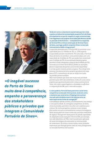 EDIÇÃO Nº71
ENTREVISTA | JORGE D’ALMEIDA8
Tendo em conta o crescimento sustentado que tem vindo
apautarosíndicesdemovimentaçãoanuaisdoPortodeSines,
principalmente no que diz respeito à carga contentorizada,
eemseguimentoaosprojetosanunciadospelaMinistradoMar
no passado 10 de fevereiro – nomeadamente a expansão
do Terminal XXI e a futura construção do Terminal Vasco
da Gama, que lugar poderá conquistar Sines no mercado
internacional a médio e longo prazo?
A expansão planeada para o Terminal XXI irá aumentar a sua
capacidade para 3,1 milhões de TEU, i.e. 120% superior
à capacidade prevista inicialmente. Por outro lado, o Terminal
Vasco da Gama irá contribuir, numa primeira fase, com uma
capacidade de 3 milhões de TEU, que poderá ser aumentada
para 5 milhões de TEU. A concretização destes projetos
permitirá a Sines ultrapassar a fasquia dos 8 milhões de TEU,
tornando-se no maior Porto Ibérico (dadas as restrições
físicas à expansão dos portos concorrentes espanhóis)
e um dos quatro maiores portos europeus. Para atingir este
patamar é fundamental atrair projetos geradores de carga
para a ZILS, à semelhança do que se verifica em todos
os grandes portos mundiais.
Mas é bom lembrar que Sines tem muito mais atividade
portuária para além dos contentores. Estão em curso vários
projetos que igualmente potenciam o desenvolvimento de
Sines, tais como o apoio logístico a atividades no off-shore
e a importação de GNL para o mercado europeu.
E como poderá o Porto de Sines posicionar-se de forma
competitiva no mercado internacional, tendo em conta
o momento que caracteriza o Shipping internacional
marcado pelo estabelecimento de alianças entre as
mais importantes linhas de navegação?
Aconsolidaçãoreferidaconstitui,simultaneamente,umaameaça
e uma oportunidade. As vantagens competitivas de Sines,
atrás enunciadas, permitem-nos olhar com confiança para
o futuro. Na minha perspetiva, estamos a viver tempos
fascinantes em que os extraordinários avanços tecnológicos
deste século põem em causa muitos dos conceitos tradicionais
de negócio. Portugal tem dado provas de grande capacidade
de adaptação a esta evolução. O Terminal XXI, por exemplo,
tem sido laboratório da PSA a nível mundial para aplicação
de novas tecnologias de automação na movimentação
de contentores. Por estas e outras razões, tenho fundadas
esperanças que Portugal ganhe cada vez mais protagonismo
no mercado marítimo internacional.
«O inegável sucesso
do Porto de Sines
muito deve à competência,
empenho e perseverança
dos stakeholders
públicos e privados que
integram a Comunidade
Portuária de Sines».
 