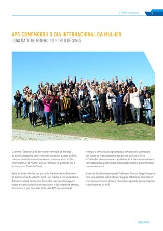 EDIÇÃO Nº71
O PORTO E A CIDADE 9
O poema “Esta força de ser mulher tem que se lhe diga”,
da autoria do poeta José-António Chocolate, quadro da APS,
marcou simbolicamente o evento comemorativo do Dia
Internacional da Mulher que se realizou no passado dia 8
de março no Porto de Sines.
Após as Boas-Vindas por parte do Presidente do Conselho
de Administração da APS, José Luís Cacho, Fernanda Albino,
Administradora do mesmo Conselho, apresentou alguns
dados estatísticos relacionados com a igualdade de género,
bem como o que tem sido feito pela APS no sentido de
APS COMEMOROU O DIA INTERNACIONAL DA MULHER
IGUALDADE DE GÉNERO NO PORTO DE SINES
reforçar a temática da igualdade, a uma plateia composta
por todos os trabalhadores dos portos de Sines, Faro
e Portimão, bem como ex-trabalhadoras e diversas mulheres
convidadasdosquadrosdasautoridadeslocaisedasempresas
concessionárias.
A sessão foi dinamizada pelo Professor Doutor Jorge Sequeira
comumapalestrasobreotema“EquipaseMulheresVencedoras”
e terminou com um almoço convívio preparado pelos próprios
trabalhadores da APS.
 