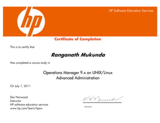 X
Instructor
Certificate of Completion
This is to certify that
Ranganath Mukunda
Has completed a course study in
Operations Manager 9.x on UNIX/Linux
Advanced Administration
On July 1, 2011
Dev Norwood
Instructor
HP software education services
www.hp.com/learn/hpsw
HP Software Education Services
 
