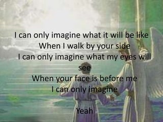 I can only imagine what it will be like
When I walk by your side
I can only imagine what my eyes will
see
When your face is before me
I can only imagine
Yeah
 
