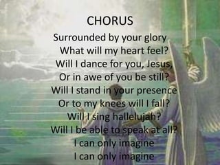CHORUS
Surrounded by your glory
What will my heart feel?
Will I dance for you, Jesus,
Or in awe of you be still?
Will I stand in your presence
Or to my knees will I fall?
Will I sing hallelujah?
Will I be able to speak at all?
I can only imagine
I can only imagine
 