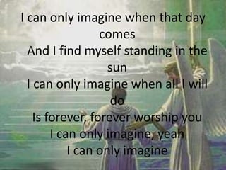I can only imagine when that day
comes
And I find myself standing in the
sun
I can only imagine when all I will
do
Is forever, forever worship you
I can only imagine, yeah
I can only imagine
 