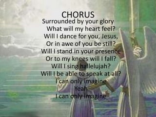 CHORUS
Surrounded by your glory
What will my heart feel?
Will I dance for you, Jesus,
Or in awe of you be still?
Will I stand in your presence
Or to my knees will I fall?
Will I sing hallelujah?
Will I be able to speak at all?
I can only imagine
Yeah
I can only imagine
 