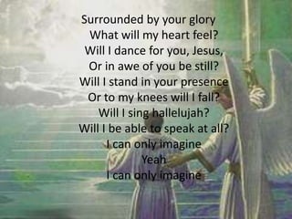 Surrounded by your glory
What will my heart feel?
Will I dance for you, Jesus,
Or in awe of you be still?
Will I stand in your presence
Or to my knees will I fall?
Will I sing hallelujah?
Will I be able to speak at all?
I can only imagine
Yeah
I can only imagine
 