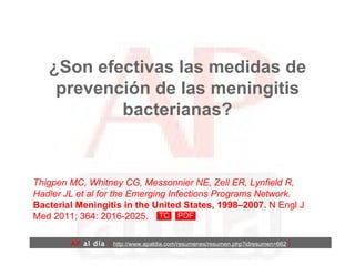 ¿Son efectivas las medidas de prevención de las meningitis bacterianas? Thigpen MC, Whitney CG, Messonnier NE, Zell ER, Lynfield R, Hadler JL et al for the Emerging Infections Programs Network.  Bacterial Meningitis in the United States, 1998–2007.  N Engl J Med 2011; 364: 2016-2025. AP  al día   [  http://www.apaldia.com/resumenes/resumen.php?idresumen=662   ] 