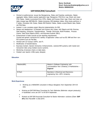 SAP HANA/BW/ Consultant
Name: Santhosh
Email: thakursanthoshsingh@yahoo.co.in
Mobile: 08008423334
 Worked on performances issues like Reorganizing, Roles and Favorites workbooks, Delete
aggregate tables, Delete expired application logs, Reorganize PSA Error Log, Check and clean
PSA Tables, Delete inconsistent Error DTPs, Delete old Process Chain logs, Check and clean up
table change logs (DBTABLOG, Delete temporary BW database tables, Drop empty partitions in
F tables, Compress Info Cubes, Delete BW Statistic Tables, Delete unused Master data, Delete
old PSA Data.
 Involved in one complete project lifecycle implementation for BW.
 Design and development of Standard and Custom Info Cubes, Info Objects and Info Sources,
Web reporting, Extraction, Transformations, Transfer Structures, Multi-Providers, Process
Chains, Data Store Objects (DSO), and Business Explorer (BEx).
 Enhancement of data sources as per reporting requirements.
Cockpit and generic extractors for a variety of application areas such as SD, MM and from non-
R/3 systems such as Flat files.
 Worked with LO Cockpit, COPA, and FI.
 Modification of transformations.
 Business Content, Generic Extraction, Enhancements, external BW systems, both master and
transaction data using multiple source systems.
 Monitoring of process chains on daily basis.
 Created user reports in BEx query designer.
Education
Masters(MS) Master in Software Engineering with
commendation from University of Hertfordshire -
England
B-Tech Bachelors in Electrical and Electronics
engineering from JNTU University.
Work Experience
 Working as a HANA/BW consultant in Infosys Bangalore from September 2014 till
date.
 Working as SAP BW/Hana Consultant for Tech Mahindra (Mahindra satyam previously),
in Hyderabad since Jan 2011 to till 2014 September.

 Worked as SAP BW Associate Consultant for Dexler Information solutions (Client SAP
APJ) from Nov-2009 to Dec-2010.
 