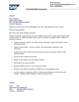 SAP HANA/BW/ Consultant
Name: Santhosh
Email: thakursanthoshsingh@yahoo.co.in
Mobile: 08008423334
Project 5
Client: PepsiCo
Organization: Infosys
Role: SAP BW /HANA Consultant.
Location: Bangalore
PepsiCo is a world famous Food and Beverages client, with a huge database all over the world.
Roles and Responsibilities:
Role: Team Lead, Senior Software Consultant
Managing Production support team for more than 6 different sectors which includes North America, South
America, Europe, UK, AMEA and Ireland where some of the sectors are migrated to BW on HANA and
remaining in process.
 Creating Composite providers with HANA published information models like Calculation views
and Analytical views.
 Creating Hybrid providers, Transient providers and Virtual providers depending on the
requirement.
 Publishing Info cubes to HANA studio and analyzing the fact and dimension tables for direct
reporting purpose.
 Worked on Direct Extractor Connections.
 Involved in post migration and pre migration activities
 Optimizing the info cubes and DSOs.
 Monitoring BODS jobs which is one of the source system.
 Working on Bex reports for migrating to WEBI for one of our geographical base.
 Currently working on integrating the BW on HANA system with various tools like HP service
manager, X Matters, Solution Manager to reduce the manual effort.
Project 4
Client : Visy
Organization: Tech Mahindra
Role : SAP BW /HANA Consultant.
Location : Hyderabad.
 
