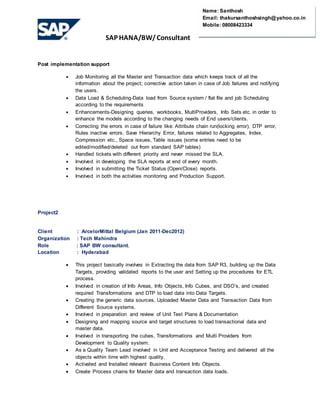 SAP HANA/BW/ Consultant
Name: Santhosh
Email: thakursanthoshsingh@yahoo.co.in
Mobile: 08008423334
Post implementation support
 Job Monitoring all the Master and Transaction data which keeps track of all the
information about the project; corrective action taken in case of Job failures and notifying
the users.
 Data Load & Scheduling-Data load from Source system / flat file and job Scheduling
according to the requirements
 Enhancements-Designing queries, workbooks, MultiProviders, Info Sets etc. in order to
enhance the models according to the changing needs of End users/clients.
 Correcting the errors in case of failure like: Attribute chain run(locking error), DTP error,
Rules inactive errors, Save Hierarchy Error, failures related to Aggregates, Index,
Compression etc., Space issues, Table issues (some entries need to be
edited/modified/deleted out from standard SAP tables)
 Handled tickets with different priority and never missed the SLA.
 Involved in developing the SLA reports at end of every month.
 Involved in submitting the Ticket Status (Open/Close) reports.
 Involved in both the activities monitoring and Production Support.
Project2
Client : ArcelorMittal Belgium (Jan 2011-Dec2012)
Organization : Tech Mahindra
Role : SAP BW consultant.
Location : Hyderabad
 This project basically involves in Extracting the data from SAP R3, building up the Data
Targets, providing validated reports to the user and Setting up the procedures for ETL
process.
 Involved in creation of Info Areas, Info Objects, Info Cubes, and DSO’s, and created
required Transformations and DTP to load data into Data Targets.
 Creating the generic data sources, Uploaded Master Data and Transaction Data from
Different Source systems.
 Involved in preparation and review of Unit Test Plans & Documentation
 Designing and mapping source and target structures to load transactional data and
master data.
 Involved in transporting the cubes, Transformations and Multi Providers from
Development to Quality system.
 As a Quality Team Lead involved in Unit and Acceptance Testing and delivered all the
objects within time with highest quality.
 Activated and Installed relevant Business Content Info Objects.
 Create Process chains for Master data and transaction data loads.
 
